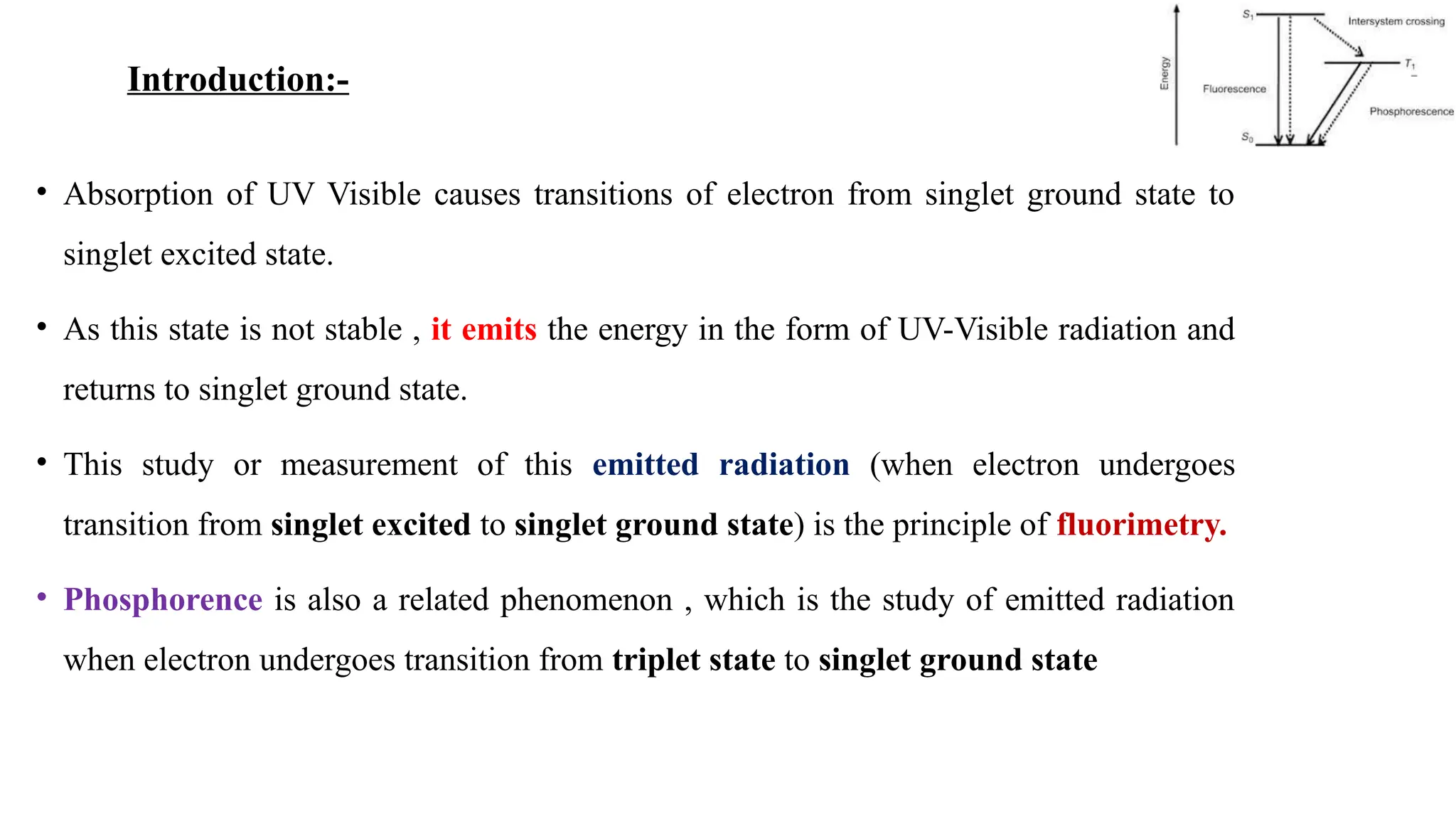 • Absorption of UV Visible causes transitions of electron from singlet ground state to
singlet excited state.
• As this state is not stable , it emits the energy in the form of UV-Visible radiation and
returns to singlet ground state.
• This study or measurement of this emitted radiation (when electron undergoes
transition from singlet excited to singlet ground state) is the principle of fluorimetry.
• Phosphorence is also a related phenomenon , which is the study of emitted radiation
when electron undergoes transition from triplet state to singlet ground state
Introduction:-
 