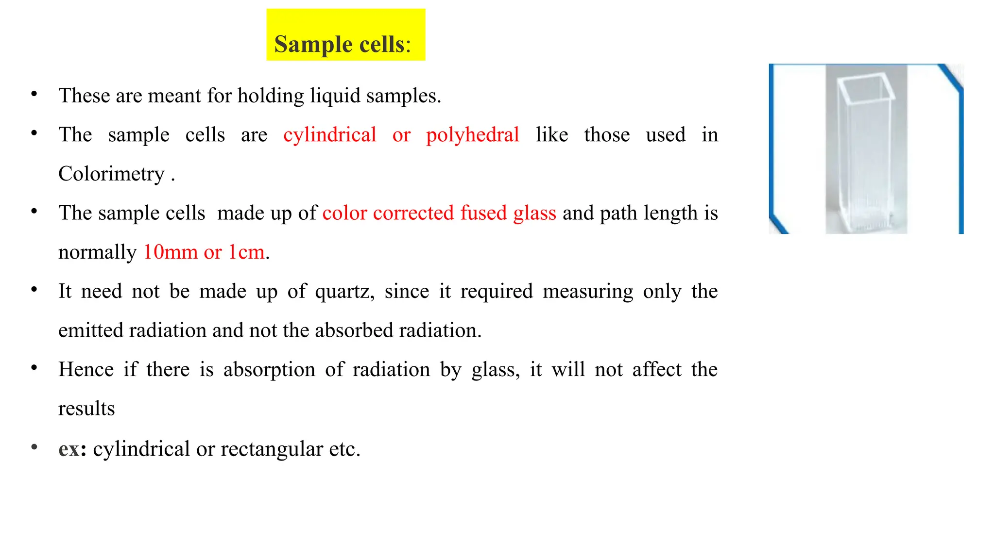 • These are meant for holding liquid samples.
• The sample cells are cylindrical or polyhedral like those used in
Colorimetry .
• The sample cells made up of color corrected fused glass and path length is
normally 10mm or 1cm.
• It need not be made up of quartz, since it required measuring only the
emitted radiation and not the absorbed radiation.
• Hence if there is absorption of radiation by glass, it will not affect the
results
• ex: cylindrical or rectangular etc.
Sample cells:
 
