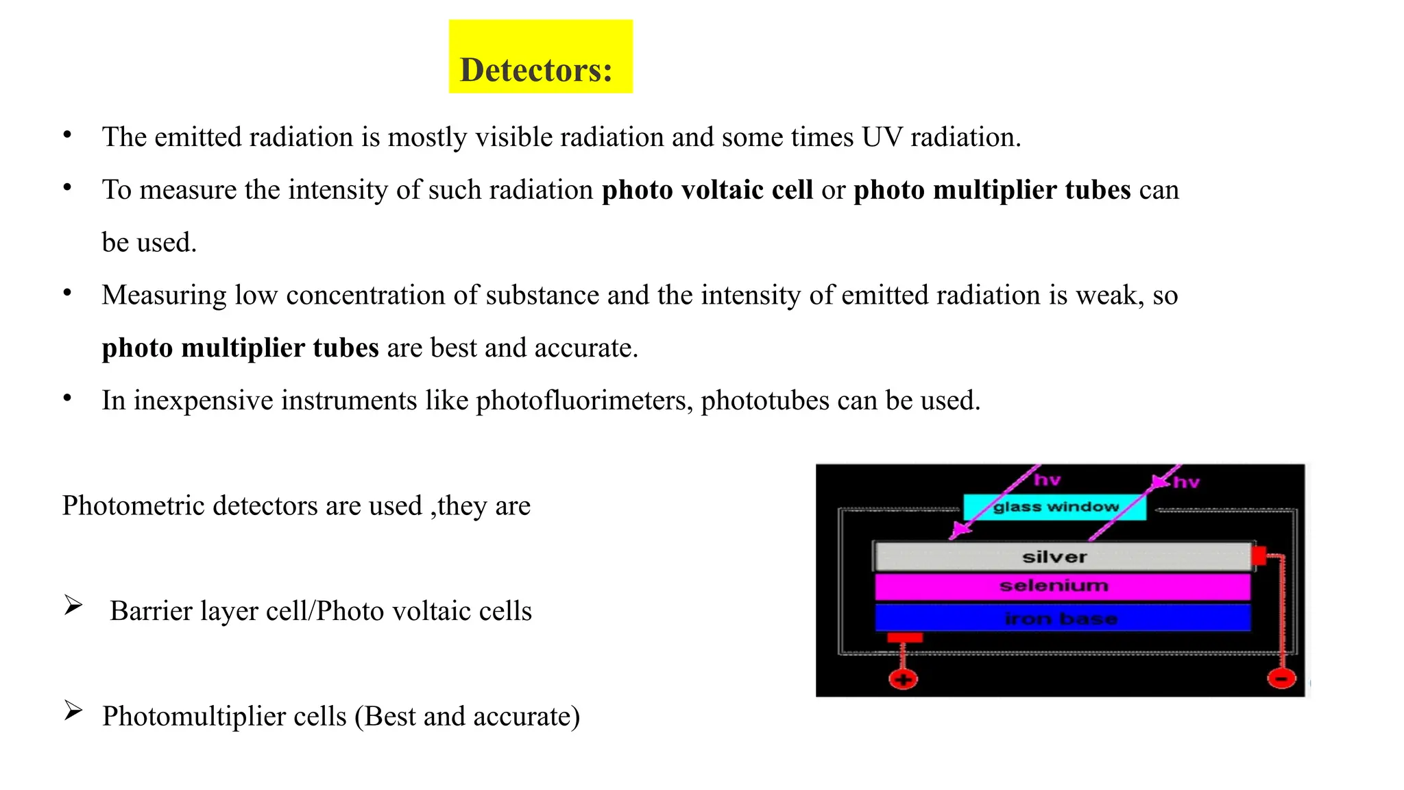 • The emitted radiation is mostly visible radiation and some times UV radiation.
• To measure the intensity of such radiation photo voltaic cell or photo multiplier tubes can
be used.
• Measuring low concentration of substance and the intensity of emitted radiation is weak, so
photo multiplier tubes are best and accurate.
• In inexpensive instruments like photofluorimeters, phototubes can be used.
Photometric detectors are used ,they are
 Barrier layer cell/Photo voltaic cells
 Photomultiplier cells (Best and accurate)
Detectors:
 