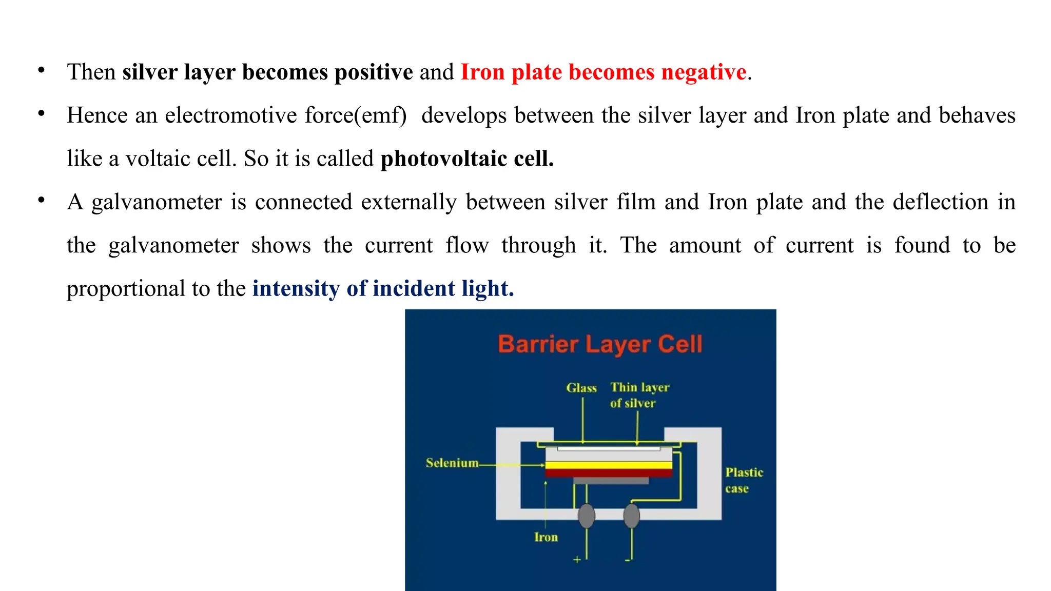 • Then silver layer becomes positive and Iron plate becomes negative.
• Hence an electromotive force(emf) develops between the silver layer and Iron plate and behaves
like a voltaic cell. So it is called photovoltaic cell.
• A galvanometer is connected externally between silver film and Iron plate and the deflection in
the galvanometer shows the current flow through it. The amount of current is found to be
proportional to the intensity of incident light.
 
