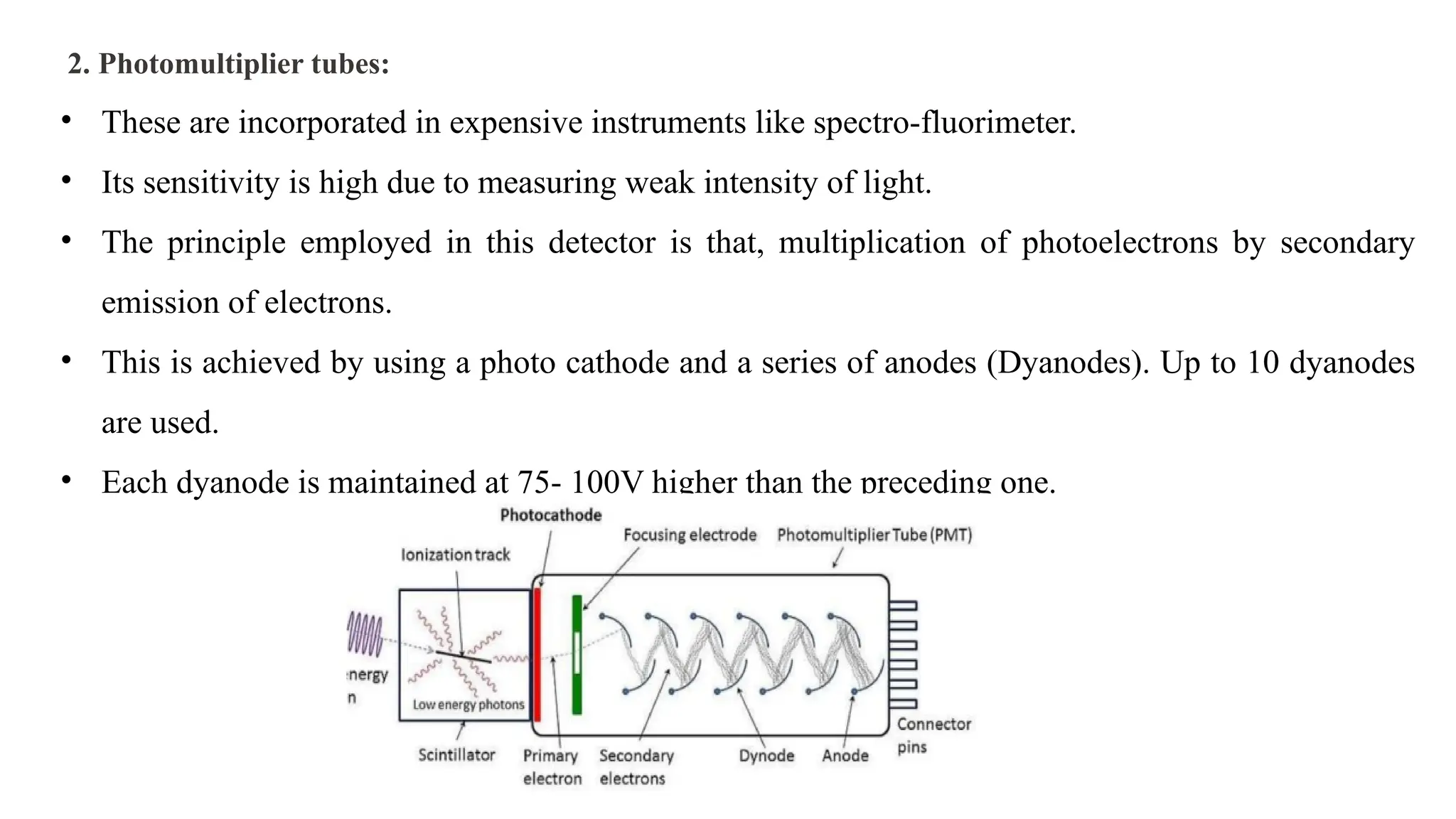 2. Photomultiplier tubes:
• These are incorporated in expensive instruments like spectro-fluorimeter.
• Its sensitivity is high due to measuring weak intensity of light.
• The principle employed in this detector is that, multiplication of photoelectrons by secondary
emission of electrons.
• This is achieved by using a photo cathode and a series of anodes (Dyanodes). Up to 10 dyanodes
are used.
• Each dyanode is maintained at 75- 100V higher than the preceding one.
 