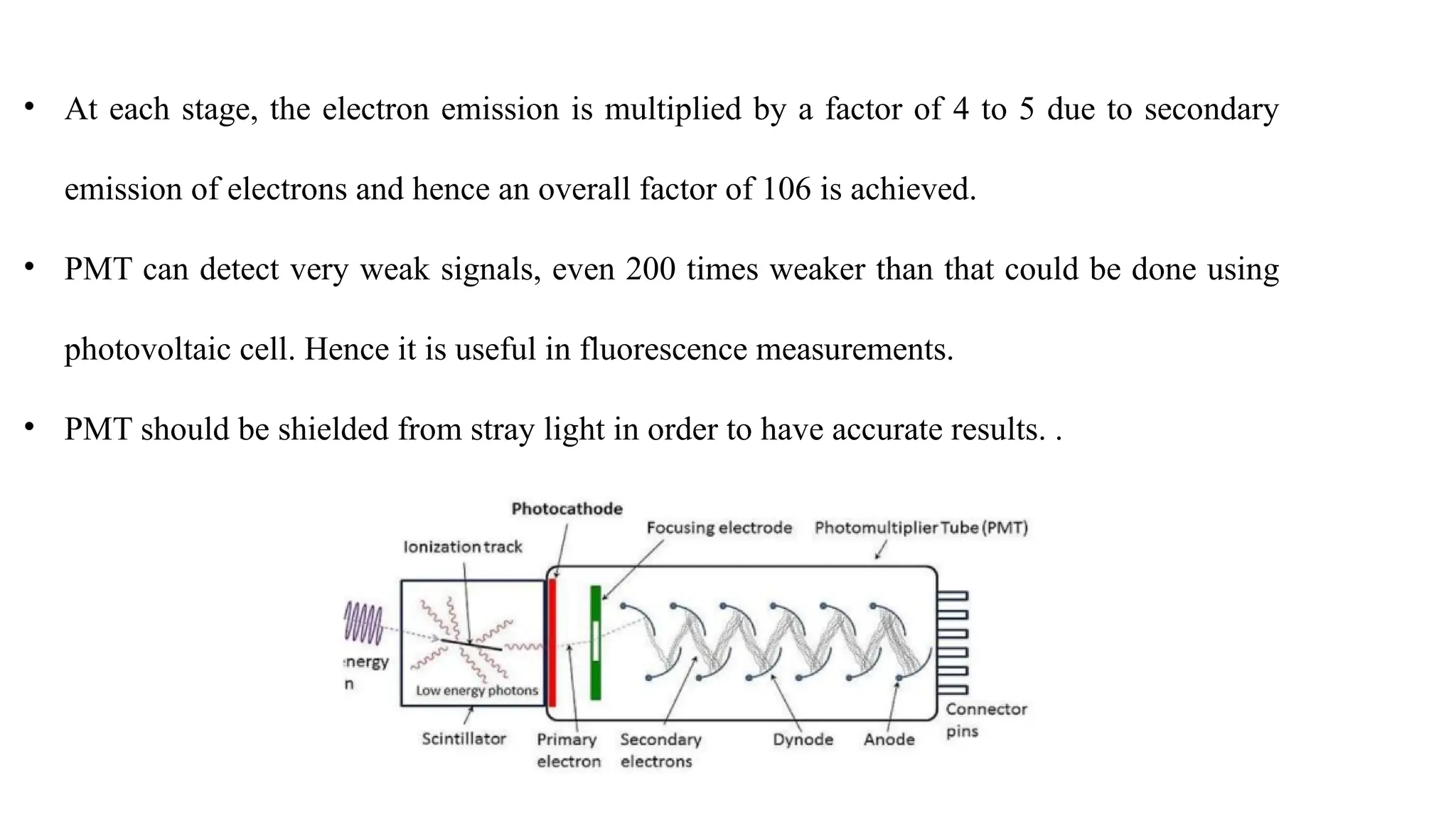 • At each stage, the electron emission is multiplied by a factor of 4 to 5 due to secondary
emission of electrons and hence an overall factor of 106 is achieved.
• PMT can detect very weak signals, even 200 times weaker than that could be done using
photovoltaic cell. Hence it is useful in fluorescence measurements.
• PMT should be shielded from stray light in order to have accurate results. .
 