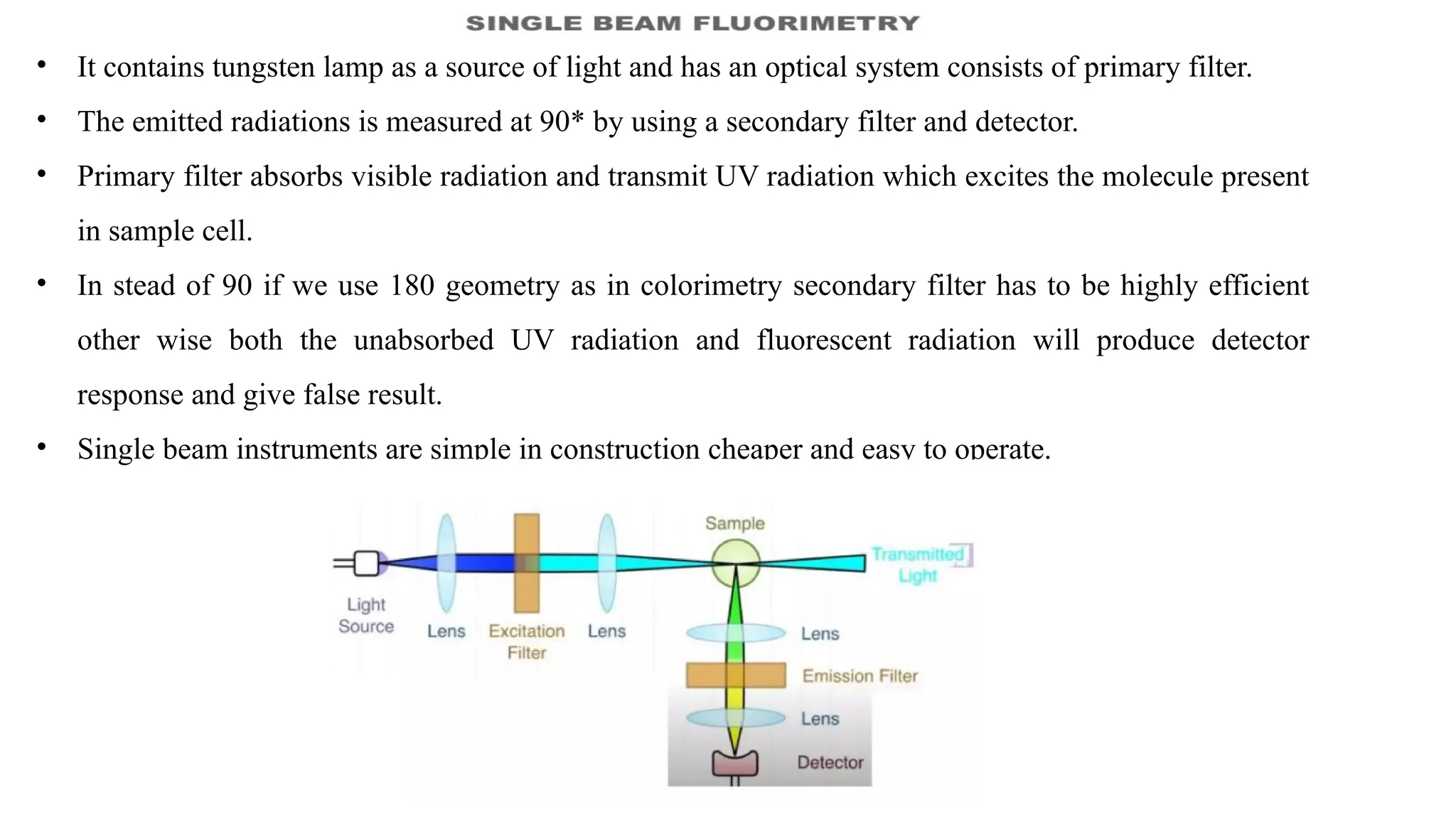 • It contains tungsten lamp as a source of light and has an optical system consists of primary filter.
• The emitted radiations is measured at 90* by using a secondary filter and detector.
• Primary filter absorbs visible radiation and transmit UV radiation which excites the molecule present
in sample cell.
• In stead of 90 if we use 180 geometry as in colorimetry secondary filter has to be highly efficient
other wise both the unabsorbed UV radiation and fluorescent radiation will produce detector
response and give false result.
• Single beam instruments are simple in construction cheaper and easy to operate.
 