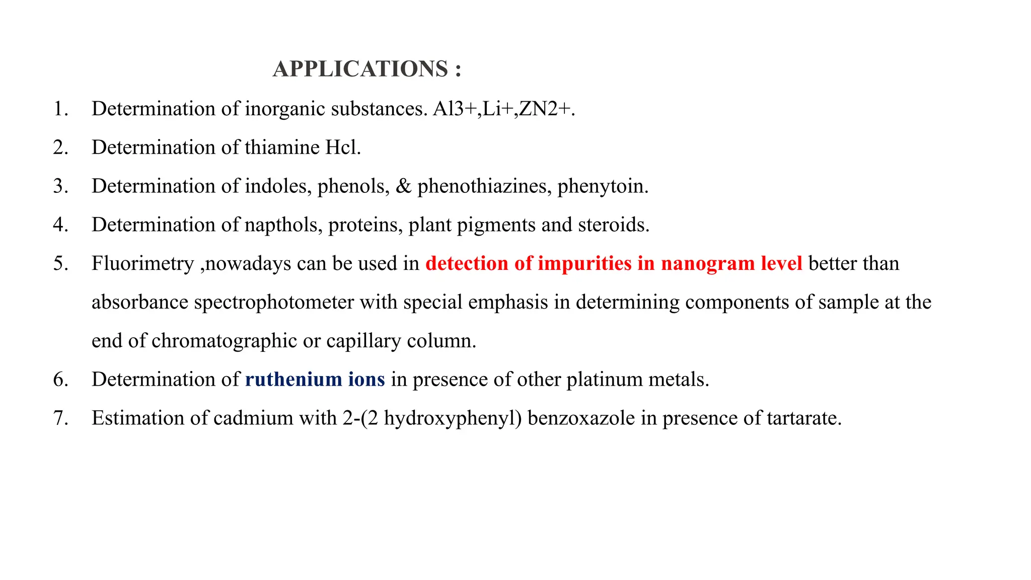 APPLICATIONS :
1. Determination of inorganic substances. Al3+,Li+,ZN2+.
2. Determination of thiamine Hcl.
3. Determination of indoles, phenols, & phenothiazines, phenytoin.
4. Determination of napthols, proteins, plant pigments and steroids.
5. Fluorimetry ,nowadays can be used in detection of impurities in nanogram level better than
absorbance spectrophotometer with special emphasis in determining components of sample at the
end of chromatographic or capillary column.
6. Determination of ruthenium ions in presence of other platinum metals.
7. Estimation of cadmium with 2-(2 hydroxyphenyl) benzoxazole in presence of tartarate.
 
