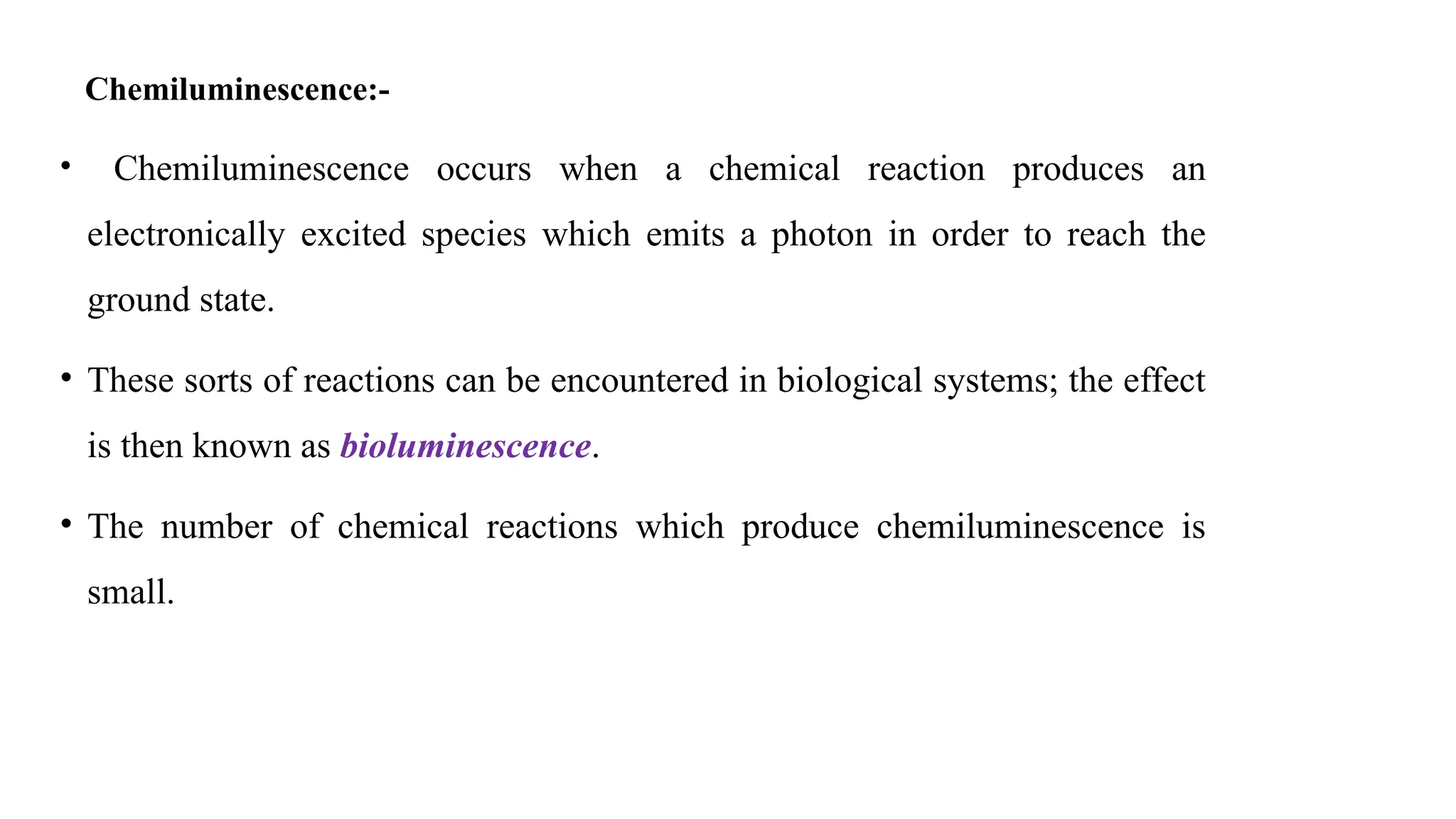 Chemiluminescence:-
• Chemiluminescence occurs when a chemical reaction produces an
electronically excited species which emits a photon in order to reach the
ground state.
• These sorts of reactions can be encountered in biological systems; the effect
is then known as bioluminescence.
• The number of chemical reactions which produce chemiluminescence is
small.
 