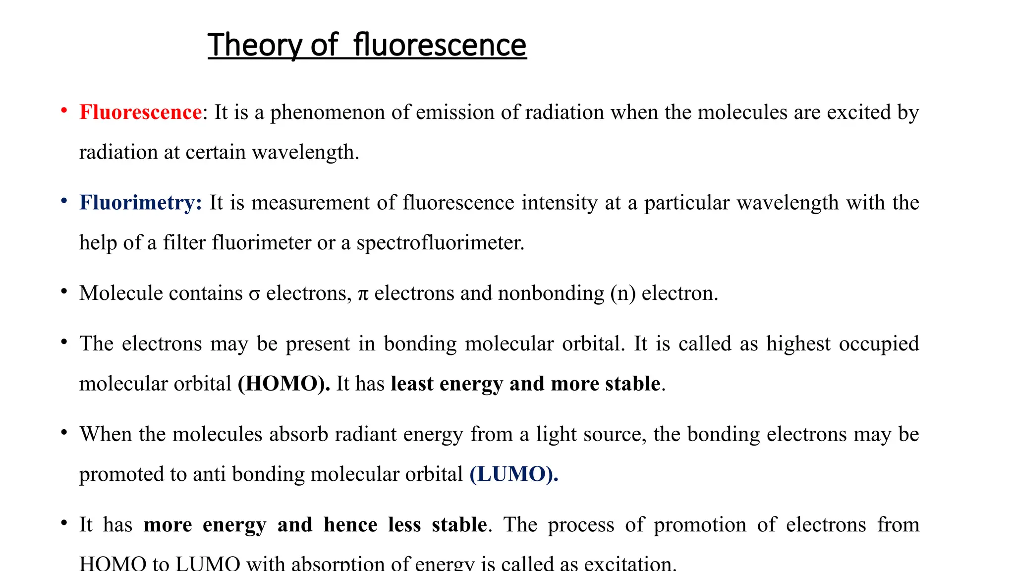 Theory of fluorescence
• Fluorescence: It is a phenomenon of emission of radiation when the molecules are excited by
radiation at certain wavelength.
• Fluorimetry: It is measurement of fluorescence intensity at a particular wavelength with the
help of a filter fluorimeter or a spectrofluorimeter.
• Molecule contains σ electrons, π electrons and nonbonding (n) electron.
• The electrons may be present in bonding molecular orbital. It is called as highest occupied
molecular orbital (HOMO). It has least energy and more stable.
• When the molecules absorb radiant energy from a light source, the bonding electrons may be
promoted to anti bonding molecular orbital (LUMO).
• It has more energy and hence less stable. The process of promotion of electrons from
 