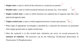 • Singlet state: a state in which all the electrons in a molecule are paired.
• Doublet state: a state in which un paired electrons are present. Eg : Free radical or
• Singlet excited state: a state in which electrons are unpaired but of opposite spin like (un
paired and opposite spin).
• Triplet excited state: a state in which unpaired electrons of same spin present. or
• When light of appropriate wavelength is absorbed by a molecule the electrons are promoted
from singlet ground state to singlet excited state.
• Once the molecule is in this excited state, relaxation can occur via several processes by
emission of radiation. The processes can be the following 1)Collisional deactivation 2)
Fluorescence 3) Phosphorescence
 