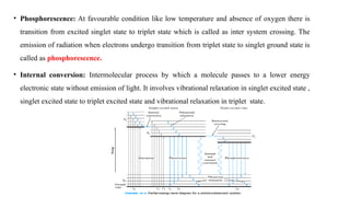 • Phosphorescence: At favourable condition like low temperature and absence of oxygen there is
transition from excited singlet state to triplet state which is called as inter system crossing. The
emission of radiation when electrons undergo transition from triplet state to singlet ground state is
called as phosphorescence.
• Internal conversion: Intermolecular process by which a molecule passes to a lower energy
electronic state without emission of light. It involves vibrational relaxation in singlet excited state ,
singlet excited state to triplet excited state and vibrational relaxation in triplet state.
 