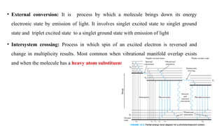 • External conversion: It is process by which a molecule brings down its energy
electronic state by emission of light. It involves singlet excited state to singlet ground
state and triplet excited state to a singlet ground state with emission of light
• Intersystem crossing: Process in which spin of an excited electron is reversed and
change in multiplicity results. Most common when vibrational manifold overlap exists
and when the molecule has a heavy atom substituent.
 