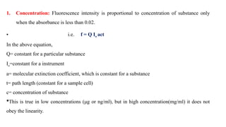 1. Concentration: Fluorescence intensity is proportional to concentration of substance only
when the absorbance is less than 0.02.
• i.e. f = Q Io act
In the above equation,
Q= constant for a particular substance
Io=constant for a instrument
a= molecular extinction coefficient, which is constant for a substance
t= path length (constant for a sample cell)
c= concentration of substance
This is true in low concentrations (μg or ng/ml), but in high concentration(mg/ml) it does not
obey the linearity.
 