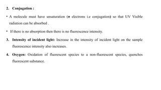 2. Conjugation :
• A molecule must have unsaturation (π electrons i.e conjugation) so that UV Visible
radiation can be absorbed .
• If there is no absorption then there is no fluorescence intensity.
3. Intensity of incident light: Increase in the intensity of incident light on the sample
fluorescence intensity also increases.
4. Oxygen: Oxidation of fluorescent species to a non-fluorescent species, quenches
fluorescent substance.
 