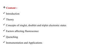  Content :
 Introduction
 Theory
 Concepts of singlet, doublet and triplet electronic states
 Factors affecting fluorescence
 Quenching
 Instrumentation and Applications
 