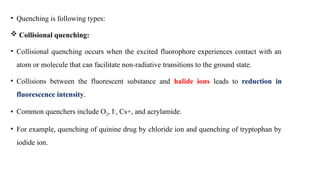 • Quenching is following types:
 Collisional quenching:
• Collisional quenching occurs when the excited fluorophore experiences contact with an
atom or molecule that can facilitate non-radiative transitions to the ground state.
• Collisions between the fluorescent substance and halide ions leads to reduction in
fluorescence intensity.
• Common quenchers include O2, I-
, Cs+, and acrylamide.
• For example, quenching of quinine drug by chloride ion and quenching of tryptophan by
iodide ion.
 