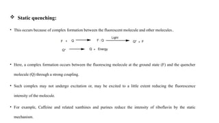  Static quenching:
• This occurs because of complex formation between the fluorescent molecule and other molecules..
• Here, a complex formation occurs between the fluorescing molecule at the ground state (F) and the quencher
molecule (Q) through a strong coupling.
• Such complex may not undergo excitation or, may be excited to a little extent reducing the fluorescence
intensity of the molecule.
• For example, Caffeine and related xanthines and purines reduce the intensity of riboflavin by the static
mechanism.
 