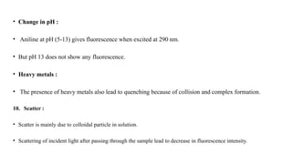 • Change in pH :
• Aniline at pH (5-13) gives fluorescence when excited at 290 nm.
• But pH 13 does not show any fluorescence.
• Heavy metals :
• The presence of heavy metals also lead to quenching because of collision and complex formation.
10. Scatter :
• Scatter is mainly due to colloidal particle in solution.
• Scattering of incident light after passing through the sample lead to decrease in fluorescence intensity.
 