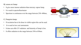 B} xenon arc lamp:
• It give more intense radiation than mercury vapour lamp.
• It is used in spectrofluorimeter.
• Spectrum is continuous over the range between 250- 600nm,
C} Tungsten lamp:
• If excitation has to be done in visible region this can be used.
• It is used in low cost instruments
• It does not offer UV radiation and Intensity of lamp is low.
• It offers radiation in the range between 350 to 650nm.
 