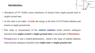 • Absorption of UV Visible causes transitions of electron from singlet ground state to
singlet excited state.
• As this state is not stable , it emits the energy in the form of UV-Visible radiation and
returns to singlet ground state.
• This study or measurement of this emitted radiation (when electron undergoes
transition from singlet excited to singlet ground state) is the principle of fluorimetry.
• Phosphorence is also a related phenomenon , which is the study of emitted radiation
when electron undergoes transition from triplet state to singlet ground state
Introduction:-
 
