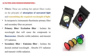 2) FILTERS AND MONOCHROMATORS:-
• Filters: These are nothing but optical filters works
on the principle of absorption of unwanted light
and transmitting the required wavelength of light.
• In inexpensive instruments fluorimeter primary filter
and secondary filter are present.
• Primary filter/ Excitation filter : Isolates the
wavelength that will cause the compounds to
fluorescence. Absorbs visible radiation and transmit
UV radiation.
• Secondary filter / Emission filter : Isolates the
desired emitted wavelength . Absorbs UV radiation
and transmit visible radiation.
 