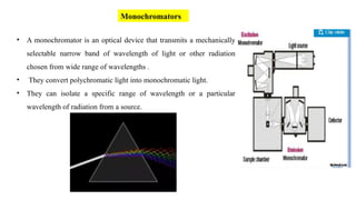 Monochromators
• A monochromator is an optical device that transmits a mechanically
selectable narrow band of wavelength of light or other radiation
chosen from wide range of wavelengths .
• They convert polychromatic light into monochromatic light.
• They can isolate a specific range of wavelength or a particular
wavelength of radiation from a source.
 