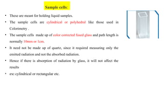 • These are meant for holding liquid samples.
• The sample cells are cylindrical or polyhedral like those used in
Colorimetry .
• The sample cells made up of color corrected fused glass and path length is
normally 10mm or 1cm.
• It need not be made up of quartz, since it required measuring only the
emitted radiation and not the absorbed radiation.
• Hence if there is absorption of radiation by glass, it will not affect the
results
• ex: cylindrical or rectangular etc.
Sample cells:
 