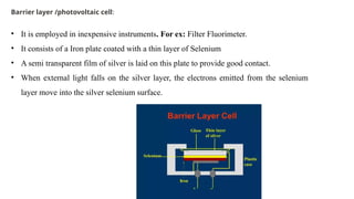 Barrier layer /photovoltaic cell:
• It is employed in inexpensive instruments. For ex: Filter Fluorimeter.
• It consists of a Iron plate coated with a thin layer of Selenium
• A semi transparent film of silver is laid on this plate to provide good contact.
• When external light falls on the silver layer, the electrons emitted from the selenium
layer move into the silver selenium surface.
 