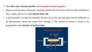 • Then silver layer becomes positive and Iron plate becomes negative.
• Hence an electromotive force(emf) develops between the silver layer and Iron plate and behaves
like a voltaic cell. So it is called photovoltaic cell.
• A galvanometer is connected externally between silver film and Iron plate and the deflection in
the galvanometer shows the current flow through it. The amount of current is found to be
proportional to the intensity of incident light.
 