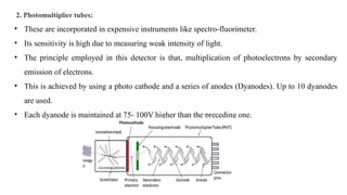 2. Photomultiplier tubes:
• These are incorporated in expensive instruments like spectro-fluorimeter.
• Its sensitivity is high due to measuring weak intensity of light.
• The principle employed in this detector is that, multiplication of photoelectrons by secondary
emission of electrons.
• This is achieved by using a photo cathode and a series of anodes (Dyanodes). Up to 10 dyanodes
are used.
• Each dyanode is maintained at 75- 100V higher than the preceding one.
 