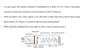 • At each stage, the electron emission is multiplied by a factor of 4 to 5 due to secondary
emission of electrons and hence an overall factor of 106 is achieved.
• PMT can detect very weak signals, even 200 times weaker than that could be done using
photovoltaic cell. Hence it is useful in fluorescence measurements.
• PMT should be shielded from stray light in order to have accurate results. .
 