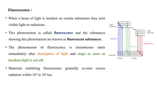Fluorescence :
• When a beam of light is incident on certain substances they emit
visible light or radiations.
• This phenomenon is called fluorescence and the substances
showing this phenomenon are known as fluorescent substances.
• The phenomenon of fluorescence is instantneous starts
immediately after absorption of light and stops as soon as
incident light is cut off.
• Materials exhibiting fluorescence generally re-emit excess
radiation within 10-6
to 10-4
sec.
 