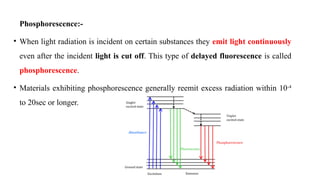 Phosphorescence:-
• When light radiation is incident on certain substances they emit light continuously
even after the incident light is cut off. This type of delayed fluorescence is called
phosphorescence.
• Materials exhibiting phosphorescence generally reemit excess radiation within 10-4
to 20sec or longer.
 