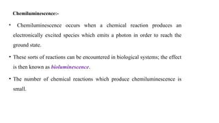 Chemiluminescence:-
• Chemiluminescence occurs when a chemical reaction produces an
electronically excited species which emits a photon in order to reach the
ground state.
• These sorts of reactions can be encountered in biological systems; the effect
is then known as bioluminescence.
• The number of chemical reactions which produce chemiluminescence is
small.
 