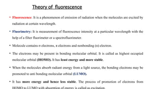 Theory of fluorescence
• Fluorescence: It is a phenomenon of emission of radiation when the molecules are excited by
radiation at certain wavelength.
• Fluorimetry: It is measurement of fluorescence intensity at a particular wavelength with the
help of a filter fluorimeter or a spectrofluorimeter.
• Molecule contains σ electrons, π electrons and nonbonding (n) electron.
• The electrons may be present in bonding molecular orbital. It is called as highest occupied
molecular orbital (HOMO). It has least energy and more stable.
• When the molecules absorb radiant energy from a light source, the bonding electrons may be
promoted to anti bonding molecular orbital (LUMO).
• It has more energy and hence less stable. The process of promotion of electrons from
 