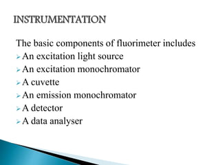 The basic components of fluorimeter includes
An excitation light source
An excitation monochromator
A cuvette
An emission monochromator
A detector
A data analyser
 