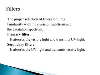 The proper selection of filters requires
familiarity with the emission spectrum and
the excitation spectrum.
Primary filter:
It absorbs the visible light and transmits UV light.
Secondary filter:
It absorbs the UV light and transmits visible light.
 