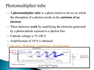  A photomultiplier tube is a photo emissive device in which
the absorption of a photon results in the emission of an
electron.
 These detectors work by amplifying the electrons generated
by a photocathode exposed to a photon flux.
 Cathode voltage is 75-100 V.
 Amplification of 10^6 is obtained.
 Electron_Multiplier_Continuous_Dynode.mp4
 
