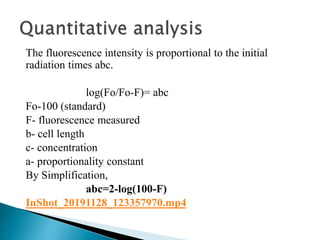 The fluorescence intensity is proportional to the initial
radiation times abc.
log(Fo/Fo-F)= abc
Fo-100 (standard)
F- fluorescence measured
b- cell length
c- concentration
a- proportionality constant
By Simplification,
abc=2-log(100-F)
InShot_20191128_123357970.mp4
 