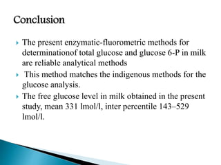  The present enzymatic-fluorometric methods for
determinationof total glucose and glucose 6-P in milk
are reliable analytical methods
 This method matches the indigenous methods for the
glucose analysis.
 The free glucose level in milk obtained in the present
study, mean 331 lmol/l, inter percentile 143–529
lmol/l.
 