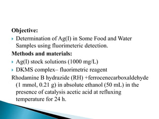Objective:
 Determination of Ag(I) in Some Food and Water
Samples using fluorimeteric detection.
Methods and materials:
 Ag(I) stock solutions (1000 mg/L)
 DKMS complex– fluorimetric reagent
Rhodamine B hydrazide (RH) +ferrocenecarboxaldehyde
(1 mmol, 0.21 g) in absolute ethanol (50 mL) in the
presence of catalysis acetic acid at refluxing
temperature for 24 h.
 