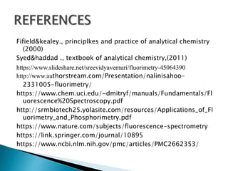 Fifield&kealey., principlkes and practice of analytical chemistry
(2000)
Syed&haddad ., textbook of analytical chemistry,(2011)
https://www.slideshare.net/sreevidyavemuri/fluorimetry-45064390
http://www.authorstream.com/Presentation/nalinisahoo-
2331005-fluorimetry/
https://www.chem.uci.edu/~dmitryf/manuals/Fundamentals/Fl
uorescence%20Spectroscopy.pdf
http://srmbiotech25.yolasite.com/resources/Applications_of_Fl
uorimetry_and_Phosphorimetry.pdf
https://www.nature.com/subjects/fluorescence-spectrometry
https://link.springer.com/journal/10895
https://www.ncbi.nlm.nih.gov/pmc/articles/PMC2662353/
 