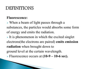 Fluorescence:
 When a beam of light passes through a
substances, the particles would absorbs some form
of energy and emits the radiation.
 It is phenomenon in which the excited singlet
electrons(the electrons are paired) emits emission
radiation when brought down to
ground level at the certain wavelength.
 Fluorescence occurs at (10-9 – 10-6 sec).
 