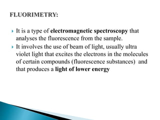  It is a type of electromagnetic spectroscopy that
analyses the fluorescence from the sample.
 It involves the use of beam of light, usually ultra
violet light that excites the electrons in the molecules
of certain compounds (fluorescence substances) and
that produces a light of lower energy
 