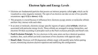 Electron Spin and Energy Levels
• Electrons are fundamental particles that possess an intrinsic property called spin, which can be
visualized as a tiny magnetic moment. The spin of an electron can take on one of two possible
orientations: up (+1/2) or down (−1/2).
• This property is crucial because it influences how electrons occupy atomic or molecular orbitals
and how they interact with each other.
• In an atom or molecule, electrons occupy specific regions of space called orbitals, which are
associated with particular energy levels. These orbitals are arranged in energy hierarchies, and
electrons fill them according to principles such as the Pauli exclusion principle and Hund's rule.
• Pauli Exclusion Principle: No two electrons in the same atom can have identical quantum
numbers; thus, each orbital can hold a maximum of two electrons with opposite spins.
• Hund's Rule: Electrons will fill degenerate orbitals singly with parallel spins before pairing
occurs, minimizing electron-electron repulsion and stabilizing the configuration.
 