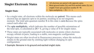 Singlet Electronic States
Singlet State:
• In a singlet state, all electrons within the molecule are paired. This means each
electron has an opposite spin to its partner, resulting in no net magnetic
moment. The total spin quantum number S in this state is zero because the spins
cancel each other out.
▪ The spin multiplicity, which indicates the number of possible orientations of
the total spin, is calculated as 2S + 1, giving a value of 1 for singlet states.
▪ These states are typically associated with molecules or atoms where electrons
occupy orbitals in pairs, leading to a stable, non-magnetic configuration.
▪ Singlet states are often involved in fluorescence processes, where the molecule
returns to the ground state by emitting light without changing its spin
configuration.
▪ Example: Benzene in its ground and excited singlet state.
• All electrons are paired with opposite spins.
• Most ground states (S₀) and first excited states (S₁) are
singlet.Total spin quantum number S = 0.
• Spin multiplicity = 2S + 1 = 1.
 