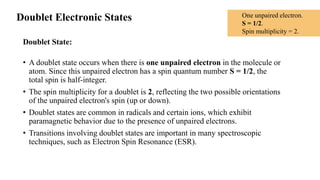 Doublet Electronic States
Doublet State:
• A doublet state occurs when there is one unpaired electron in the molecule or
atom. Since this unpaired electron has a spin quantum number S = 1/2, the
total spin is half-integer.
• The spin multiplicity for a doublet is 2, reflecting the two possible orientations
of the unpaired electron's spin (up or down).
• Doublet states are common in radicals and certain ions, which exhibit
paramagnetic behavior due to the presence of unpaired electrons.
• Transitions involving doublet states are important in many spectroscopic
techniques, such as Electron Spin Resonance (ESR).
One unpaired electron.
S = 1/2.
Spin multiplicity = 2.
 