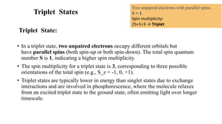 Triplet States
Triplet State:
• In a triplet state, two unpaired electrons occupy different orbitals but
have parallel spins (both spin-up or both spin-down). The total spin quantum
number S is 1, indicating a higher spin multiplicity.
• The spin multiplicity for a triplet state is 3, corresponding to three possible
orientations of the total spin (e.g., S_z = -1, 0, +1).
• Triplet states are typically lower in energy than singlet states due to exchange
interactions and are involved in phosphorescence, where the molecule relaxes
from an excited triplet state to the ground state, often emitting light over longer
timescale.
Two unpaired electrons with parallel spins.
S = 1.
Spin multiplicity:
2S+1=3 → Triplet
 