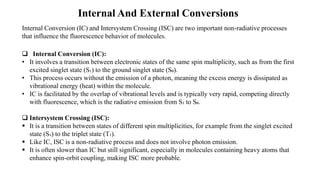 Internal And External Conversions
Internal Conversion (IC) and Intersystem Crossing (ISC) are two important non-radiative processes
that influence the fluorescence behavior of molecules.
❑ Internal Conversion (IC):
• It involves a transition between electronic states of the same spin multiplicity, such as from the first
excited singlet state (S₁) to the ground singlet state (S₀).
• This process occurs without the emission of a photon, meaning the excess energy is dissipated as
vibrational energy (heat) within the molecule.
• IC is facilitated by the overlap of vibrational levels and is typically very rapid, competing directly
with fluorescence, which is the radiative emission from S₁ to S₀.
❑ Intersystem Crossing (ISC):
▪ It is a transition between states of different spin multiplicities, for example from the singlet excited
state (S₁) to the triplet state (T₁).
▪ Like IC, ISC is a non-radiative process and does not involve photon emission.
▪ It is often slower than IC but still significant, especially in molecules containing heavy atoms that
enhance spin-orbit coupling, making ISC more probable.
 