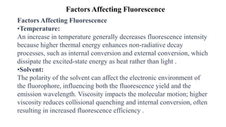 Factors Affecting Fluorescence
Factors Affecting Fluorescence
•Temperature:
An increase in temperature generally decreases fluorescence intensity
because higher thermal energy enhances non-radiative decay
processes, such as internal conversion and external conversion, which
dissipate the excited-state energy as heat rather than light .
•Solvent:
The polarity of the solvent can affect the electronic environment of
the fluorophore, influencing both the fluorescence yield and the
emission wavelength. Viscosity impacts the molecular motion; higher
viscosity reduces collisional quenching and internal conversion, often
resulting in increased fluorescence efficiency .
 