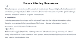 Factors Affecting Fluorescence
•pH:
Many fluorophores are sensitive to pH because their ionization state changes with pH, affecting their electronic
structure and, consequently, their ability to fluoresce. Fluorescence often occurs only within specific pH ranges
where the fluorophore remains in its optimal ionization form .
•Concentration:
At high concentrations, fluorophores tend to undergo self-quenching due to interactions such as excimer
formation or energy transfer between molecules. This leads to a decrease in fluorescence intensity, a
phenomenon known as concentration quenching .
•Quenchers:
Molecules like oxygen (O₂), halides, and heavy metals can reduce fluorescence by facilitating non-radiative
energy transfer from the excited fluorophore to the quencher. These quenchers effectively deactivate the excited
state, lowering the fluorescence signal.
 