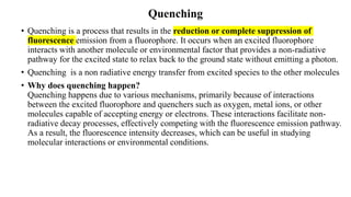 Quenching
• Quenching is a process that results in the reduction or complete suppression of
fluorescence emission from a fluorophore. It occurs when an excited fluorophore
interacts with another molecule or environmental factor that provides a non-radiative
pathway for the excited state to relax back to the ground state without emitting a photon.
• Quenching is a non radiative energy transfer from excited species to the other molecules
• Why does quenching happen?
Quenching happens due to various mechanisms, primarily because of interactions
between the excited fluorophore and quenchers such as oxygen, metal ions, or other
molecules capable of accepting energy or electrons. These interactions facilitate non-
radiative decay processes, effectively competing with the fluorescence emission pathway.
As a result, the fluorescence intensity decreases, which can be useful in studying
molecular interactions or environmental conditions.
 