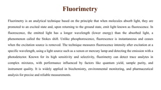 Fluorimetry
Fluorimetry is an analytical technique based on the principle that when molecules absorb light, they are
promoted to an excited state and, upon returning to the ground state, emit light known as fluorescence. In
fluorescence, the emitted light has a longer wavelength (lower energy) than the absorbed light, a
phenomenon called the Stokes shift. Unlike phosphorescence, fluorescence is instantaneous and ceases
when the excitation source is removed. The technique measures fluorescence intensity after excitation at a
specific wavelength, using a light source such as a xenon or mercury lamp and detecting the emission with a
photodetector. Known for its high sensitivity and selectivity, fluorimetry can detect trace analytes in
complex mixtures, with performance influenced by factors like quantum yield, sample purity, and
instrument quality. It is widely applied in biochemistry, environmental monitoring, and pharmaceutical
analysis for precise and reliable measurements.
 